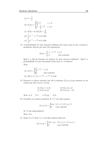 Variáveis Aleatórias 69
(a) k =
λ
2
(b) FX (x) =



1
2
eλx
, x < 0
1 −
1
2
e−λx
, x ≥ 0
(c) E[X] = 0, Var[X] =
2
λ2
(d)
1
2
(e−1
− e−2
) ≈ 0, 1163
(e)
1
2
(e−1
− e−2
) ≈ 0, 1163
18. A probabilidade de uma chamada telefônica não durar mais do que t minutos é
geralmente descrita por uma fdc exponencial
FT (t) =
1 − e−t/3 t ≥ 0
0 caso contrário
Qual é a fdp da duração em minutos de uma conversa telefônica? Qual é a
probabilidade de uma conversação durar entre 2 e 4 minutos?
Resp:
(a) fT (t) =



1
3
e−t/3
, t ≥ 0
0, caso contrário
(b) P[2 ≤ t ≤ 4] = e−2/3 − e−4/3 ≈ 0, 25
19. Expresse os valores extremos das fdc’s conjuntas FXY (x, y) por números ou em
termos das fdc’s FX (x) e FY (y).
(a) FXY (−∞, 2) (b) FXY (∞, ∞)
(c) FXY (∞, y) (d) FXY (∞, −∞)
Resp: a) 0 b) 1 c) FY (y) d) 0
20. Considere as variáveis aleatórias X e Y com fdp conjunta
fXY (x, y) =
4xy 0 ≤ x ≤ 1, 0 ≤ y ≤ 1
0 caso contrário
X e Y são independentes?
Resp: sim
21. Sejam X e Y duas v.a.’s com fdp conjunta dada por
fXY (x, y) =
A(x + y), 0 ≤ x ≤ 1, 0 ≤ y ≤ 1
0, caso contrário
 