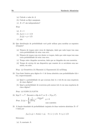 70 Variáveis Aleatórias
(a) Calcule o valor de A.
(b) Calcule as fdp’s marginais.
(c) X e Y são independentes?
Resp:
(a) A = 1
(b) fX(x) = x + 1/2
fY (y) = y + 1/2
(c) não
22. Que distribuição de probabilidade você pode utilizar para modelar as seguintes
situações?
(a) Número de toques entre erros de digitação, dado que cada toque tem uma
certa probabilidade de estar com erro;
(b) Número de toques com erro dentre m toques, dado que cada toque tem uma
certa probabilidade de estar com erro;
(c) Tempo entre chegadas sucessivas, dado que as chegadas são sem memória;
(d) Tempo de serviço de um dispositivo que consiste de m servidores sem me-
mória, em série.
Resp: (a) Geométrica (b) Binomial (c) Exponencial (d) m-Erlang
23. Uma fonte binária gera dígitos 0 e 1 de forma aleatória com probabilidades 0,6 e
0,4, respectivamente.
(a) Qual é a probabilidade de que ocorram dois 1s e três 0s em uma sequência
de cinco dígitos?
(b) Qual a probabilidade de ocorrerem pelo menos três 1s em uma sequência de
cinco dígitos?
Resp: (a) 0,3456 (b) 0,31744
24. Seja Y = eX. Encontre a fdp de Y se X = N(µ, σ2).
Resp: fY (y) =



1
√
2πσy
e−
(ln(y)−µ)2
2σ2 y > 0
0 caso contrário
25. A função densidade de probabilidade conjunta de duas variáveis aleatórias X e Y
é dada por
fXY (x, y) = A sen(x + y), 0 ≤ x ≤ π/2, 0 ≤ y ≤ π/2
Determine:
(a) A constante A.
 