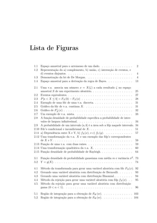 Lista de Figuras
1.1 Espaço amostral para o arremesso de um dado. . . . . . . . . . . . . . . 2
1.2 Representação do a) complemento, b) união, c) interseção de eventos, e
d) eventos disjuntos. . . . . . . . . . . . . . . . . . . . . . . . . . . . . . 4
1.3 Demonstração da lei de De Morgan. . . . . . . . . . . . . . . . . . . . . 4
1.4 Espaço amostral para a derivação da regra de Bayes. . . . . . . . . . . . 13
2.1 Uma v.a. associa um número x = X(ζ) a cada resultado ζ no espaço
amostral S de um experimento aleatório. . . . . . . . . . . . . . . . . . . 25
2.2 Eventos equivalentes. . . . . . . . . . . . . . . . . . . . . . . . . . . . . . 27
2.3 P[a < X ≤ b] = FX (b) − FX (a) . . . . . . . . . . . . . . . . . . . . . . . 28
2.4 Exemplo de uma fdc de uma v.a. discreta. . . . . . . . . . . . . . . . . . 31
2.5 Gráﬁco da fdc de v.a. contínua X. . . . . . . . . . . . . . . . . . . . . . 31
2.6 Gráﬁco de F′
X (x). . . . . . . . . . . . . . . . . . . . . . . . . . . . . . . . 32
2.7 Um exemplo de v.a. mista. . . . . . . . . . . . . . . . . . . . . . . . . . 33
2.8 A função densidade de probabilidade especiﬁca a probabilidade de inter-
valos de largura inﬁnitesimal. . . . . . . . . . . . . . . . . . . . . . . . . 34
2.9 A probabilidade de um intervalo [a, b] é a área sob a fdp naquele intervalo. 34
2.10 Fdc’s condicional e incondicional de X. . . . . . . . . . . . . . . . . . . . 51
2.11 a) Dependência entre X e Y, b) fX(x), e c) fY (y). . . . . . . . . . . . . 57
2.12 Uma transformação da v.a. X e um exemplo das fdp’s correspondentes
de X e Y . . . . . . . . . . . . . . . . . . . . . . . . . . . . . . . . . . . . 59
2.13 Função de uma v.a. com duas raízes. . . . . . . . . . . . . . . . . . . . . 59
2.14 Uma transformação quadrática da v.a. X. . . . . . . . . . . . . . . . . . 60
2.15 Função densidade de probabilidade de Rayleigh. . . . . . . . . . . . . . . 64
3.1 Função densidade de probabilidade gaussiana com média m e variância σ2. 73
3.2 Y = g(X). . . . . . . . . . . . . . . . . . . . . . . . . . . . . . . . . . . . 74
4.1 Método da transformada para gerar uma variável aleatória com fdc FX(x). 92
4.2 Gerando uma variável aleatória com distribuição de Bernoulli. . . . . . . 93
4.3 Gerando uma variável aleatória com distribuição Binomial. . . . . . . . . 94
4.4 Método da rejeição para gerar uma variável aleatória com fdp fX(x). . . 95
4.5 Método da rejeição para gerar uma variável aleatória com distribuição
gama (0 < α < 1). . . . . . . . . . . . . . . . . . . . . . . . . . . . . . . 96
5.1 Região de integração para a obtenção de FW (w). . . . . . . . . . . . . . 103
5.2 Região de integração para a obtenção de FW (w). . . . . . . . . . . . . . 104
 