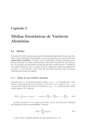 Capítulo 3
Médias Estatísticas de Variáveis
Aleatórias
3.1 Médias
O conceito de médias assume uma posição extremamente importante em processos alea-
tórios. Como mencionado anteriormente, os processos aleatórios são caracterizados pela
regularidade estatística. Usando o termo regularidade estatística indicamos que o
processo não pode ser predito especiﬁcamente, mas pode ser predito em uma base mé-
dia. Por exemplo, no experimento de jogar moedas não é possível prever o resultado de
uma jogada particular, mas em média, podemos conﬁar que metade das jogadas irão
ser caras, e a outra metade, coroas, dado que esta média seja feita sobre um número
suﬁcientemente grande de jogadas.
3.1.1 Média de uma Variável Aleatória
Considere uma v.a. X que pode assumir n valores x1, x2, . . . , xn. Suponha que o expe-
rimento (representado por X) foi repetido N vezes (N → ∞) e sejam m1, m2, . . . , mn
o número de tentativas favoráveis aos resultados x1, x2, . . . , xn, respectivamente. Então
o valor médio de X é dado por
E[X] =
1
N
(m1x1 + m2x2 + · · · + mnxn) =
m1
N
x1 +
m2
N
x2 + · · · +
mn
N
xn (3.1)
No limite quando N → ∞, a razão mi/N tende a fX(xi) de acordo com a deﬁnição
por frequência relativa de probabilidade. Portanto
E[X] =
n
i=1
xipX(xi) (3.2)
O valor médio é também chamado de valor esperado da v.a. X.
 