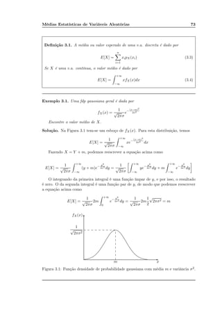 Médias Estatísticas de Variáveis Aleatórias 73
Deﬁnição 3.1. A média ou valor esperado de uma v.a. discreta é dado por
E[X] =
n
i=1
xipX(xi) (3.3)
Se X é uma v.a. contínua, o valor médio é dado por
E[X] =
+∞
−∞
xfX(x)dx (3.4)
Exemplo 3.1. Uma fdp gaussiana geral é dada por
fX(x) =
1
√
2πσ
e− (x−m)2
2σ2
Encontre o valor médio de X.
Solução. Na Figura 3.1 tem-se um esboço de fX(x). Para esta distribuição, temos
E[X] =
1
√
2πσ
+∞
−∞
xe−
(x−m)2
2σ2 dx
Fazendo X = Y + m, podemos reescrever a equação acima como
E[X] =
1
√
2πσ
+∞
−∞
(y + m)e− y2
2σ2 dy =
1
√
2πσ
+∞
−∞
ye− y2
2σ2 dy + m
+∞
−∞
e− y2
2σ2 dy
O integrando da primeira integral é uma função ímpar de y, e por isso, o resultado
é zero. O da segunda integral é uma função par de y, de modo que podemos reescrever
a equação acima como
E[X] =
1
√
2πσ
2m
+∞
0
e− y2
2σ2 dy =
1
√
2πσ
2m
1
2
√
2πσ2 = m
m x
fX(x)
1
√
2πσ2
-
6
.................................................................................................................................................................................................................................................................................................................
.................................................................................................................................................................................................................................................................................................................
............. ............. ............. ............. ............. ............. ............. ............. .............
.............
.............
.............
.............
.............
.............
.............
.............
Figura 3.1: Função densidade de probabilidade gaussiana com média m e variância σ2.
 
