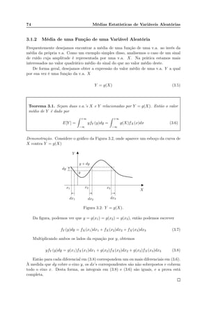 74 Médias Estatísticas de Variáveis Aleatórias
3.1.2 Média de uma Função de uma Variável Aleatória
Frequentemente desejamos encontrar a média de uma função de uma v.a. ao invés da
média da própria v.a. Como um exemplo simples disso, analisemos o caso de um sinal
de ruído cuja amplitude é representada por uma v.a. X. Na prática estamos mais
interessados no valor quadrático médio do sinal do que no valor médio deste.
De forma geral, desejamos obter a expressão do valor médio de uma v.a. Y a qual
por sua vez é uma função da v.a. X
Y = g(X) (3.5)
Teorema 3.1. Sejam duas v.a.’s X e Y relacionadas por Y = g(X). Então o valor
médio de Y é dado por
E[Y ] =
+∞
−∞
yfY (y)dy =
+∞
−∞
g(X)fX (x)dx (3.6)
Demonstração. Considere o gráﬁco da Figura 3.2, onde aparece um esboço da curva de
X contra Y = g(X)
X
y
Y
y + dy
dy
x1 x2 x3
dx1 dx2
dx3
Figura 3.2: Y = g(X).
Da ﬁgura, podemos ver que y = g(x1) = g(x2) = g(x3), então podemos escrever
fY (y)dy = fX(x1)dx1 + fX(x2)dx2 + fX(x3)dx3 (3.7)
Multiplicando ambos os lados da equação por y, obtemos
yfY (y)dy = g(x1)fX(x1)dx1 + g(x2)fX(x2)dx2 + g(x3)fX(x3)dx3 (3.8)
Então para cada diferencial em (3.8) correspondem um ou mais diferenciais em (3.6).
À medida que dy cobre o eixo y, os dx’s correspondentes são não sobrepostos e cobrem
todo o eixo x. Desta forma, as integrais em (3.8) e (3.6) são iguais, e a prova está
completa.
 