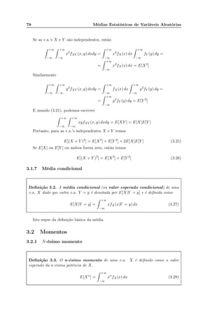 78 Médias Estatísticas de Variáveis Aleatórias
Se as v.a.’s X e Y são independentes, então
+∞
−∞
+∞
−∞
x2
fXY (x, y) dxdy =
+∞
−∞
x2
fX(x) dx
+∞
−∞
fY (y) dy =
=
+∞
−∞
x2
fX(x) dx = E[X2
]
Similarmente
+∞
−∞
+∞
−∞
y2
fXY (x, y) dxdy =
+∞
−∞
fX(x) dx
+∞
−∞
y2
fY (y) dy =
=
+∞
−∞
y2
fY (y) dy = E[Y 2
]
E usando (3.21), podemos escrever
+∞
−∞
+∞
−∞
xyfXY (x, y) dxdy = E[XY ] = E[X]E[Y ]
Portanto, para as v.a.’s independentes X e Y temos
E[(X + Y )2
] = E[X2
] + E[Y 2
] + 2E[X]E[Y ] (3.25)
Se E[X] ou E[Y ] ou ambos forem zero, então temos
E[(X + Y )2
] = E[X2
] + E[Y 2
] (3.26)
3.1.7 Média condicional
Deﬁnição 3.2. A média condicional (ou valor esperado condicional) de uma
v.a. X dado que outra v.a. Y = y é denotada por E[X|Y = y] e é deﬁnida como
E[X|Y = y] =
+∞
−∞
xfX(x|Y = y) dx (3.27)
Isto segue da deﬁnição básica da média.
3.2 Momentos
3.2.1 N-ésimo momento
Deﬁnição 3.3. O n-ésimo momento de uma v.a. X é deﬁnido como o valor
esperado da n-ésima potência de X.
E[Xn
] =
+∞
−∞
xn
fX(x) dx (3.28)
 