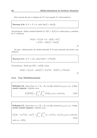 80 Médias Estatísticas de Variáveis Aleatórias
Este teorema diz que a variância de X é zero quando X é determinística.
Teorema 3.10. Se Y = X + b, então Var[Y ] = Var[X].
Demonstração. Dada a variável aleatória X, E[Y ] = E[X]+b, e desta forma, a variância
de Y é dada por
Var[Y ] = E ((X + b) − (E[X] + b))2
= E (X − E[X])2
= Var[X]
Ou seja, o deslocamento da variável aleatória X de uma constante não muda a sua
variância.
Teorema 3.11. Se Y = aX, então Var[Y ] = a2 Var[X].
Demonstração. Desde que E[Y ] = aE[X], temos
Var[Y ] = E (aX − aE[X])2
= E a2
(X − E[X])2
= a2
Var[X].
3.2.4 Caso Multidimensional
Deﬁnição 3.6. Sejam duas v.a.’s X1 e X2 com fdp conjunta fX1X2 (x1, x2). O mo-
mento conjunto é deﬁnido como
E Xk
1 Xn
2 =
+∞
−∞
+∞
−∞
xk
1xn
2 fX1X2 (x1, x2) dx1dx2 (3.32)
Deﬁnição 3.7. Sejam duas v.a.’s X1 e X2 com fdp conjunta fX1X2 (x1, x2). O mo-
mento central conjunto é deﬁnido como
E (X1 − m1)k
(X2 − m2)n
=
+∞
−∞
+∞
−∞
(x1 −m1)k
(x2 −m2)n
fX1X2 (x1, x2) dx1dx2
(3.33)
onde mi = E[Xi].
 