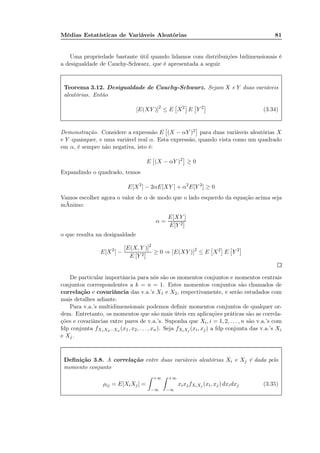 Médias Estatísticas de Variáveis Aleatórias 81
Uma propriedade bastante útil quando lidamos com distribuições bidimensionais é
a desigualdade de Cauchy-Schwarz, que é apresentada a seguir
Teorema 3.12. Desigualdade de Cauchy-Schwarz. Sejam X e Y duas variáveis
aleatórias. Então
[E(XY )]2
≤ E X2
E Y 2
(3.34)
Demonstração. Considere a expressão E (X − αY )2 para duas variáveis aleatórias X
e Y quaisquer, e uma variável real α. Esta expressão, quando vista como um quadrado
em α, é sempre não negativa, isto é:
E (X − αY )2
≥ 0
Expandindo o quadrado, temos
E[X2
] − 2αE[XY ] + α2
E[Y 2
] ≥ 0
Vamos escolher agora o valor de α de modo que o lado esquerdo da equação acima seja
mÃnimo:
α =
E[XY ]
E[Y 2]
o que resulta na desigualdade
E[X2
] −
[E(X, Y )]2
E [Y 2]
≥ 0 ⇒ [E(XY )]2
≤ E X2
E Y 2
De particular importância para nós são os momentos conjuntos e momentos centrais
conjuntos correspondentes a k = n = 1. Estes momentos conjuntos são chamados de
correlação e covariância das v.a.’s X1 e X2, respectivamente, e serão estudados com
mais detalhes adiante.
Para v.a.’s multidimensionais podemos deﬁnir momentos conjuntos de qualquer or-
dem. Entretanto, os momentos que são mais úteis em aplicações práticas são as correla-
ções e covariâncias entre pares de v.a.’s. Suponha que Xi, i = 1, 2, . . . , n são v.a.’s com
fdp conjunta fX1X2···Xn (x1, x2, . . . , xn). Seja fXiXj (xi, xj) a fdp conjunta das v.a.’s Xi
e Xj.
Deﬁnição 3.8. A correlação entre duas variáveis aleatórias Xi e Xj é dada pelo
momento conjunto
ρij = E[XiXj] =
+∞
−∞
+∞
−∞
xixjfXiXj (xi, xj) dxidxj (3.35)
 