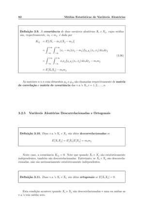 82 Médias Estatísticas de Variáveis Aleatórias
Deﬁnição 3.9. A covariância de duas variáveis aleatórias Xi e Xj, cujas médias
são, respectivamente, mi e mj, é dada por
Kij = E[(Xi − mi)(Xj − mj)]
=
+∞
−∞
+∞
−∞
(xi − mi)(xj − mj)fXiXj (xi, xj) dxidxj
=
+∞
−∞
+∞
−∞
xixjfXiXj (xi, xj) dxidxj − mimj
= E[XiXj] − mimj
(3.36)
As matrizes n x n com elementos ρij e µij são chamadas respectivamente de matriz
de correlação e matriz de covariância das v.a.’s Xi, i = 1, 2, . . . , n.
3.2.5 Variáveis Aleatórias Descorrelacionadas e Ortogonais
Deﬁnição 3.10. Duas v.a.’s Xi e Xj são ditas descorrelacionadas se
E[XiXj] = E[Xi]E[Xj] = mimj
Neste caso, a covariância Kij = 0. Note que quando Xi e Xj são estatisticamente
independentes, também são descorrelacionadas. Entretanto, se Xi e Xj são descorrela-
cionadas, não são necessariamente estatisticamente independentes.
Deﬁnição 3.11. Duas v.a.’s Xi e Xj são ditas ortogonais se E[XiXj] = 0.
Esta condição acontece quando Xi e Xj são descorrelacionadas e uma ou ambas as
v.a.’s tem média zero.
 