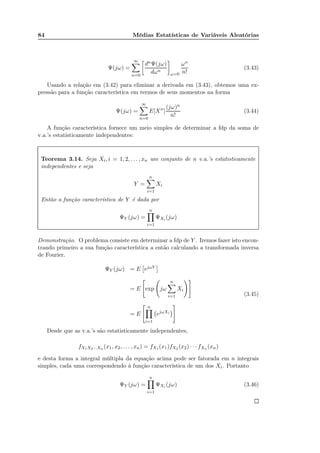 84 Médias Estatísticas de Variáveis Aleatórias
Ψ(jω) =
∞
n=0
dnΨ(jω)
dωn
ω=0
ωn
n!
(3.43)
Usando a relação em (3.42) para eliminar a derivada em (3.43), obtemos uma ex-
pressão para a função característica em termos de seus momentos na forma
Ψ(jω) =
∞
n=0
E[Xn
]
(jω)n
n!
(3.44)
A função característica fornece um meio simples de determinar a fdp da soma de
v.a.’s estatisticamente independentes:
Teorema 3.14. Seja Xi, i = 1, 2, . . . , xn um conjunto de n v.a.’s estatisticamente
independentes e seja
Y =
n
i=1
Xi
Então a função característica de Y é dada por
ΨY (jω) =
n
i=1
ΨXi (jω)
Demonstração. O problema consiste em determinar a fdp de Y . Iremos fazer isto encon-
trando primeiro a sua função característica a então calculando a transformada inversa
de Fourier.
ΨY (jω) = E ejωY
= E exp jω
n
i=1
Xi
= E
n
i=1
ejωXi
(3.45)
Desde que as v.a.’s são estatisticamente independentes,
fX1X2···Xn (x1, x2, . . . , xn) = fX1 (x1)fX2 (x2) · · · fXn (xn)
e desta forma a integral múltipla da equação acima pode ser fatorada em n integrais
simples, cada uma correspondendo à função característica de um dos Xi. Portanto
ΨY (jω) =
n
i=1
ΨXi (jω) (3.46)
 