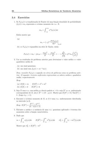 86 Médias Estatísticas de Variáveis Aleatórias
3.4 Exercícios
1. Se FX (ω) é a transformada de Fourier de uma função densidade de probabilidade
fX(x) e mn representa o n-ésimo momento da v.a. X,
mn =
+∞
−∞
xn
fX(x) dx
Então mostre que
(a)
mn = (−j)n dnFX(ω)
dωn
ω=0
(b) se FX (ω) é expandida em série de Taylor, então
FX (ω) = m0 − jm1ω −
m2ω2
2!
+ j
m3ω3
3!
+ · · · =
∞
n=0
(−j)n
mn
ωn
n!
2. Use os resultados do problema anterior para determinar o valor médio e o valor
quadrático médio de
(a) um sinal gaussiano;
(b) um sinal com fX(x) = xe−xu(x)
Dica: encontre FX (ω) e expanda em séries de potências como no problema ante-
rior. O segundo e terceiro coeﬁcientes representam os valores médios e quadrático
médio, respectivamente.
Resp:
(a) E[X] = m E[X2] = σ2 + m2
(b) E[X] = 2 E[X2] = 6
3. Seja X uma v.a. com média µ e desvio padrão σ > 0, e seja X∗ a v.a. padronizada
correspondente de X, isto é X∗ = (X −µ)/σ. Mostre que E[X∗] = 0 e Var[X∗] =
1. (Logo σX∗ = 1).
4. Encontre o n-ésimo momento de X, se X é uma v.a. uniformemente distribuída
no intervalo [a, b].
Resp: E[Xn] =
bn+1 − an+1
(b − a)(n + 1)
5. Encontre a média e a variância de uma v.a. gaussiana aplicando o teorema dos
momentos sobre a função característica.
6. Dado que
m =
∞
−∞
xfx(x)dx E[X2
] =
∞
−∞
x2
fx(x)dx σ2
X =
∞
−∞
(x − m)2
fx(x)dx
Mostre que σ2
X = E[X2] − m2
 