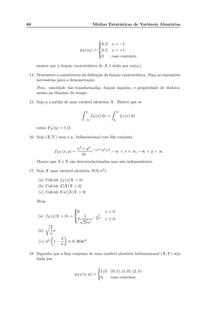 88 Médias Estatísticas de Variáveis Aleatórias
pX(xk) =



0, 5 x = −1
0, 5 x = +1
0 caso contrário
mostre que a função característica de X é dada por cos(ω).
14. Demonstre a consistência da deﬁnição da função característica. Faça as suposições
necessárias para a demonstração.
Dica: unicidade das transformadas, função impulso, e propriedade de desloca-
mento no domínio do tempo
15. Seja η a média de uma variável aleatória X. Mostre que se
η
−∞
fX(x) dx =
∞
η
fX(x) dx
então FX (η) = 1/2.
16. Seja (X, Y ) uma v.a. bidimensional com fdp conjunta
fXY (x, y) =
x2 + y2
4π
e−(x2+y2)/2
, −∞ < x < ∞, −∞ < y < ∞
Mostre que X e Y são descorrelacionadas mas não independentes.
17. Seja X uma variável aleatória N(0, σ2).
(a) Calcule fX(x|X > 0)
(b) Calcule E[X|X > 0]
(c) Calcule V ar[X|X > 0]
Resp:
(a) fX(x|X > 0) =



0 x < 0
2
1
√
2πσ
e− x2
2σ2 x ≥ 0
(b)
2
π
σ
(c) σ2 1 −
2
π
≈ 0, 363σ2
18. Suponha que a fmp conjunta de uma variável aleatória bidimensional (X, Y ) seja
dada por
pXY (x, y) =
1/3 (0, 1), (1, 0), (2, 1)
0 caso contrário
 