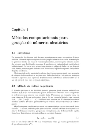 Capítulo 4
Métodos computacionais para
geração de números aleatórios
4.1 Introdução
Em simulações de sistemas reais às vezes nos deparamos com a necessidade de gerar
números aleatórios segundo alguma distribuição para testar nossas idéias. Por exemplo,
se queremos simular um canal de comunicação ruidoso, devemos gerar números aleató-
rios segundo uma distribuição gaussiana de média zero e variância igual à potência do
ruído de canal. Por outro lado, se queremos simular o tráfego de dados em um determi-
nado serviço, devemos gerar números com distribuição exponencial para o tempo entre
chegadas de clientes.
Neste capítulo serão apresentados alguns algoritmos computacionais para a geração
de números de forma aleatória, segundo uma dada distribuição. Inicialmente será apre-
sentado o algoritmo para a geração de números com distribuição uniforme entre 0 e 1,
que irá servir de base para os demais algoritmos.
4.2 Método do resíduo da potência
O primeiro problema a ser abordado quando queremos gerar números aleatórios no
intervalo [0, 1] é que existem inﬁnitos pontos dentro deste intervalo, mas o computador
só pode representar números com precisão ﬁnita. Precisamos nos contentar então em
gerar números de forma equiprovável dentro de um conjunto limitado, por exemplo
{0, 1, . . . , M−1} ou {1, 2, . . . , M}. Dividindo estes números por M, obtemos números no
intervalo unitário. Podemos gerar distribuições bastante densas se ﬁzermos M bastante
grande.
O próximo passo consiste em encontrar um mecanismo para gerar números de forma
aleatória. A forma preferida para gerar números aleatória através do computador é
através de fórmulas recursivas que possam ser implementadas de forma fácil e rápida.
No método do resíduo da potência utiliza-se a seguinte fórmula:
Zk = αZk−1 mod M (4.1)
onde α é um inteiro entre 0 e M, e M é um número primo (p) ou uma potência inteira
de um número primo (pm).
 