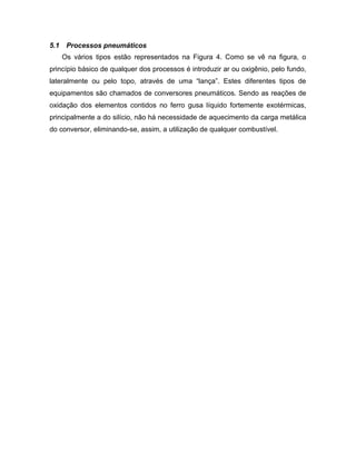 5.1 Processos pneumáticos
Os vários tipos estão representados na Figura 4. Como se vê na figura, o
princípio básico de qualquer dos processos é introduzir ar ou oxigênio, pelo fundo,
lateralmente ou pelo topo, através de uma “lança”. Estes diferentes tipos de
equipamentos são chamados de conversores pneumáticos. Sendo as reações de
oxidação dos elementos contidos no ferro gusa líquido fortemente exotérmicas,
principalmente a do silício, não há necessidade de aquecimento da carga metálica
do conversor, eliminando-se, assim, a utilização de qualquer combustível.
 