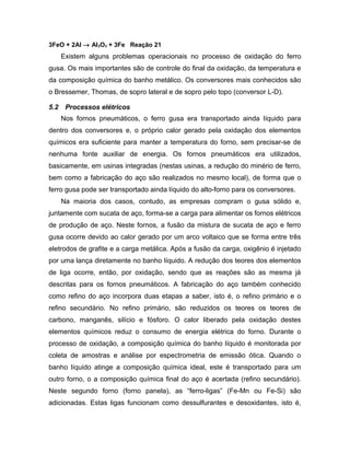 3FeO + 2Al → Al2O3 + 3Fe Reação 21
Existem alguns problemas operacionais no processo de oxidação do ferro
gusa. Os mais importantes são de controle do final da oxidação, da temperatura e
da composição química do banho metálico. Os conversores mais conhecidos são
o Bressemer, Thomas, de sopro lateral e de sopro pelo topo (conversor L-D).
5.2 Processos elétricos
Nos fornos pneumáticos, o ferro gusa era transportado ainda líquido para
dentro dos conversores e, o próprio calor gerado pela oxidação dos elementos
químicos era suficiente para manter a temperatura do forno, sem precisar-se de
nenhuma fonte auxiliar de energia. Os fornos pneumáticos era utilizados,
basicamente, em usinas integradas (nestas usinas, a redução do minério de ferro,
bem como a fabricação do aço são realizados no mesmo local), de forma que o
ferro gusa pode ser transportado ainda líquido do alto-forno para os conversores.
Na maioria dos casos, contudo, as empresas compram o gusa sólido e,
juntamente com sucata de aço, forma-se a carga para alimentar os fornos elétricos
de produção de aço. Neste fornos, a fusão da mistura de sucata de aço e ferro
gusa ocorre devido ao calor gerado por um arco voltaico que se forma entre três
eletrodos de grafite e a carga metálica. Após a fusão da carga, oxigênio é injetado
por uma lança diretamente no banho líquido. A redução dos teores dos elementos
de liga ocorre, então, por oxidação, sendo que as reações são as mesma já
descritas para os fornos pneumáticos. A fabricação do aço também conhecido
como refino do aço incorpora duas etapas a saber, isto é, o refino primário e o
refino secundário. No refino primário, são reduzidos os teores os teores de
carbono, manganês, silício e fósforo. O calor liberado pela oxidação destes
elementos químicos reduz o consumo de energia elétrica do forno. Durante o
processo de oxidação, a composição química do banho líquido é monitorada por
coleta de amostras e análise por espectrometria de emissão ótica. Quando o
banho líquido atinge a composição química ideal, este é transportado para um
outro forno, o a composição química final do aço é acertada (refino secundário).
Neste segundo forno (forno panela), as “ferro-ligas” (Fe-Mn ou Fe-Si) são
adicionadas. Estas ligas funcionam como dessulfurantes e desoxidantes, isto é,
 