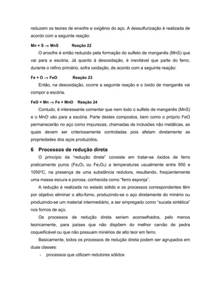 reduzem os teores de enxofre e oxigênio do aço. A dessulfurização é realizada de
acordo com a seguinte reação:
Mn + S → MnS Reação 22
O enxofre é então reduzido pela formação do sulfeto de manganês (MnS) que
vai para a escória. Já quanto à desoxidação, é inevitável que parte do ferro,
durante o refino primário, sofra oxidação, de acordo com a seguinte reação:
Fe + O → FeO Reação 23
Então, na desoxidação, ocorre a seguinte reação e o óxido de manganês vai
compor a escória.
FeO + Mn → Fe + MnO Reação 24
Contudo, é interessante comentar que nem todo o sulfeto de manganês (MnS)
e o MnO vão para a escória. Parte destes compostos, bem como o próprio FeO
permanecerão no aço como impurezas, chamadas de inclusões não metálicas, as
quais devem ser criteriosamente controladas pois afetam diretamente as
propriedades dos aços produzidos.
6 Processos de redução direta
O princípio da “redução direta” consiste em tratar-se óxidos de ferro
praticamente puros (Fe2O3 ou Fe3O4) a temperaturas usualmente entre 950 e
1050o
C, na presença de uma substância redutora, resultando, freqüentemente
uma massa escura e porosa, conhecida como “ferro esponja”.
A redução é realizada no estado sólido e os processos correspondentes têm
por objetivo eliminar o alto-forno, produzindo-se o aço diretamente do minério ou
produzindo-se um material intermediário, a ser empregado como “sucata sintética”
nos fornos de aço.
Os processos de redução direta seriam aconselhados, pelo menos
teoricamente, para países que não dispõem do melhor carvão de pedra
coqueificável ou que não possuam minérios de alto teor em ferro.
Basicamente, todos os processos de redução direta podem ser agrupados em
duas classes:
- processos que utilizam redutores sólidos
 