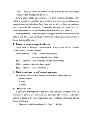 Obs.: O ferro era obtido no estado pastoso (líquido de alta viscosidade),
misturado com as impurezas do minério.
O ferro assim obtido apresentava-se em geral relativamente dúctil, mole,
maleável e podia ser trabalhado por martelamento a temperaturas relativamente
elevadas. Após ser retirado do forno (uma bola de ferro), o ferro era martelado
para a remoção das impurezas. O resultado final era uma barra ou “lupa”,
posteriormente reaquecida e trabalhada por martelamento (ferro pudlado).
Fornos primitivos → Possibilitavam a absorção de uma certa quantidade de
carbono (até 1%), o que por rápido resfriamento poderia elevar drasticamente a
dureza do material (têmpera).
2 Desenvolvimento dos altos-fornos
Começou-se a aumentar, paulatinamente, a altura dos fornos primitivos.
(fornos de cuba ou fornos chaminé).
Fornos chaminé: Carga → introduzida pelo topo
Ar → soprado pela parte inferior
1500 → Inglaterra → Alto-forno mais próximo aos modernos
1619 → Inglaterra → Introdução do coque
1800 → Inglaterra → Aquecimento do ar
3 Matérias-primas da indústria siderúrgica
As matérias-primas básicas da indústria siderúrgica são as seguintes:
- Minério de ferro
- Carvão
- Calcário
3.1 Minério de ferro
É a principal matéria-prima do alto-forno, pois é dele que se extrai o ferro. Os
minerais que contêm ferro em quantidade apreciável são os óxidos, carbonatos,
sulfetos e silicatos. Os mais importantes para a indústria siderúrgica são os
óxidos, sendo eles:
- Magnetita (óxido ferroso-férrico) → Fe3O4 (72,4% Fe).
 
