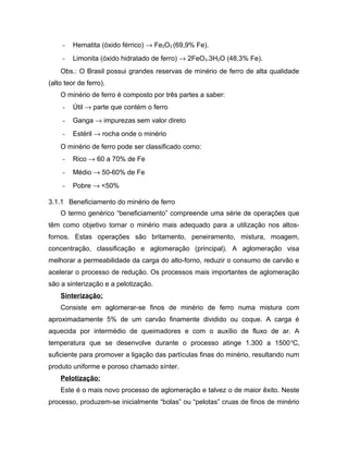 - Hematita (óxido férrico) → Fe2O3 (69,9% Fe).
- Limonita (óxido hidratado de ferro) → 2FeO3.3H2O (48,3% Fe).
Obs.: O Brasil possui grandes reservas de minério de ferro de alta qualidade
(alto teor de ferro).
O minério de ferro é composto por três partes a saber:
- Útil → parte que contém o ferro
- Ganga → impurezas sem valor direto
- Estéril → rocha onde o minério
O minério de ferro pode ser classificado como:
- Rico → 60 a 70% de Fe
- Médio → 50-60% de Fe
- Pobre → <50%
3.1.1 Beneficiamento do minério de ferro
O termo genérico “beneficiamento” compreende uma série de operações que
têm como objetivo tornar o minério mais adequado para a utilização nos altos-
fornos. Estas operações são britamento, peneiramento, mistura, moagem,
concentração, classificação e aglomeração (principal). A aglomeração visa
melhorar a permeabilidade da carga do alto-forno, reduzir o consumo de carvão e
acelerar o processo de redução. Os processos mais importantes de aglomeração
são a sinterização e a pelotização.
Sinterização:
Consiste em aglomerar-se finos de minério de ferro numa mistura com
aproximadamente 5% de um carvão finamente dividido ou coque. A carga é
aquecida por intermédio de queimadores e com o auxílio de fluxo de ar. A
temperatura que se desenvolve durante o processo atinge 1.300 a 1500o
C,
suficiente para promover a ligação das partículas finas do minério, resultando num
produto uniforme e poroso chamado sínter.
Pelotização:
Este é o mais novo processo de aglomeração e talvez o de maior êxito. Neste
processo, produzem-se inicialmente “bolas” ou “pelotas” cruas de finos de minério
 
