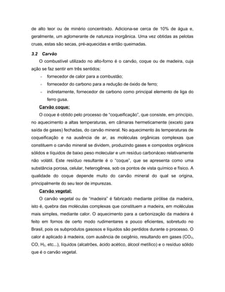 de alto teor ou de minério concentrado. Adiciona-se cerca de 10% de água e,
geralmente, um aglomerante de natureza inorgânica. Uma vez obtidas as pelotas
cruas, estas são secas, pré-aquecidas e então queimadas.
3.2 Carvão
O combustível utilizado no alto-forno é o carvão, coque ou de madeira, cuja
ação se faz sentir em três sentidos:
- fornecedor de calor para a combustão;
- fornecedor do carbono para a redução de óxido de ferro;
- indiretamente, fornecedor de carbono como principal elemento de liga do
ferro gusa.
Carvão coque:
O coque é obtido pelo processo de “coqueificação”, que consiste, em princípio,
no aquecimento a altas temperaturas, em câmaras hermeticamente (exceto para
saída de gases) fechadas, do carvão mineral. No aquecimento às temperaturas de
coqueificação e na ausência de ar, as moléculas orgânicas complexas que
constituem o carvão mineral se dividem, produzindo gases e compostos orgânicos
sólidos e líquidos de baixo peso molecular e um resíduo carbonáceo relativamente
não volátil. Este resíduo resultante é o “coque”, que se apresenta como uma
substância porosa, celular, heterogênea, sob os pontos de vista químico e físico. A
qualidade do coque depende muito do carvão mineral do qual se origina,
principalmente do seu teor de impurezas.
Carvão vegetal:
O carvão vegetal ou de “madeira” é fabricado mediante pirólise da madeira,
isto é, quebra das moléculas complexas que constituem a madeira, em moléculas
mais simples, mediante calor. O aquecimento para a carbonização da madeira é
feito em fornos de certo modo rudimentares e pouco eficientes, sobretudo no
Brasil, pois os subprodutos gasosos e líquidos são perdidos durante o processo. O
calor é aplicado à madeira, com ausência de oxigênio, resultando em gases (CO2,
CO, H2, etc...), líquidos (alcatrões, ácido acético, álcool metílico) e o resíduo sólido
que é o carvão vegetal.
 