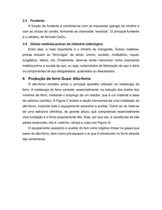 3.3 Fundente
A função do fundente é combinar-se com as impurezas (ganga) do minério e
com as cinzas do carvão, formando as chamadas “escórias”. O principal fundente
é o calcário, de fórmula CaCo3.
3.4 Outras matérias-primas da indústria siderúrgica
Entre elas, a mais importante é o minério de manganês. Outras matérias-
primas incluem as “ferro-ligas” de silício, cromo, vanádio, molibdênio, níquel,
tungstênio, titânio, etc...Finalmente, deve-se ainda mencionar como importante
matéria-prima a sucata de aço, ou seja, subprodutos da fabricação de aço e itens
ou componentes de aço desgastados, quebrados ou descartados.
4 Produção do ferro Gusa: Alto-forno
O alto-forno constitui ainda o principal aparelho utilizado na metalurgia do
ferro. A metalurgia do ferro consiste, essencialmente, na redução dos óxidos dos
minérios de ferro, mediante o emprego de um redutor, que é um material a base
de carbono (carvão). A Figura 2 mostra a seção transversal de uma instalação de
alto-forno, incluindo todo o equipamento acessório e auxiliar. Como se vê, trata-se
de uma estrutura cilíndrica, de grande altura, que compreende essencialmente
uma fundação e o forno propriamente dito. Este, por sua vez, é constituído de três
partes essenciais, isto é, cadinho, rampa e cuba (ver Figura 3).
O equipamento acessório e auxiliar do tem como objetivo limpar os gases que
saem do alto-forno, bem como pré-aquecer o ar que é introduzido no forno através
das ventaneiras.
 