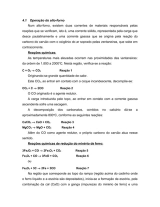 4.1 Operação do alto-forno
Num alto-forno, existem duas correntes de materiais responsáveis pelas
reações que se verificam, isto é, uma corrente sólida, representada pela carga que
desce paulatinamente e uma corrente gasosa que se origina pela reação do
carbono do carvão com o oxigênio do ar soprado pelas ventaneiras, que sobe em
contracorrente.
Reações químicas:
As temperaturas mais elevadas ocorrem nas proximidades das ventaneiras:
da ordem de 1.800 a 2000o
C. Nesta região, verifica-se a reação:
C + O2 → CO2 Reação 1
Originando-se grande quantidade de calor.
Este CO2, ao entrar em contato com o coque incandescente, decompõe-se:
CO2 + C → 2CO Reação 2
O CO originado é o agente redutor.
A carga introduzida pelo topo, ao entrar em contato com a corrente gasosa
ascendente sofre uma secagem.
A decomposição dos carbonatos, contidos no calcário dá-se a
aproximadamente 800o
C, conforme as seguintes reações:
CaCO3 → CaO + CO2 Reação 3
MgCO3 → MgO + CO2 Reação 4
Além do CO como agente redutor, o próprio carbono do carvão atua nesse
sentido.
Reações químicas de redução do minério de ferro:
3Fe2O3 + CO → 2Fe3O4 + CO2 Reação 5
Fe3O4 + CO → 3FeO + CO2 Reação 6
ou
Fe2O3 + 3C → 2Fe + 3CO Reação 7
Na região que corresponde ao topo da rampa (região acima do cadinho onde
o ferro líquido e a escória são depositados), inicia-se a formação da escória, pela
combinação da cal (CaO) com a ganga (impurezas do minério de ferro) e uma
 