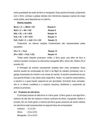 certa quantidade de óxido de ferro e manganês. Essa escória formada, juntamente
com o ferro, começa a gotejar através dos interstícios (espaços vazios) da carga
ainda sólida, para depositar-se no cadinho.
Outras reações:
Mn3O4 + C → 3MnO + CO Reação 8
MnO + C → Mn + CO Reação 9
SiO2 + 2C → Si + 2CO Reação 10
P2O5 + 5C → 2P + 5CO Reação 11
FeS + CaO + C → CaS + Fe + CO Reação 12
Finalmente, as últimas reações fundamentais são representadas pelas
equações:
3Fe + C → Fe3C Reação 13
3Fe + 2CO → Fe3C + CO2 Reação 14
Todas estas reações produzem, então, o ferro gusa, que além de ferro e
carbono também incorpora os elementos manganês (Mn), silício (Si), fósforo (P) e
enxofre (S).
A formação da escória compreende reações bem mais complexas. Essa
escória resulta da combinação do CaO e do MgO do calcário (fundente) com a
ganga (impurezas) do minério e as cinzas do carvão. A escória caracteriza-se por
sua grande fluidez e seu baixo peso específico. Assim, no cadinho (reservatório),
a escória e o gusa líquido separam-se por gravidade, formando duas camadas,
isto é, a inferior (metálica) e a superior (escória), facilitando o vazamento de
ambos os produtos.
4.2 Produtos do alto-forno
O principal produto do alto-forno é o ferro gusa. O ferro gusa é uma liga ferro-
carbono de alto teor de carbono e teores variáveis de silício, manganês, fósforo e
enxofre. De um modo geral, a maioria dos ferro gusas possíveis de serem obtidos
em alto-forno está compreendida na seguinte faixa de composições:
Carbono - 3 a 4,4%
Silício - 0,5 a 4,0%
Manganês - 0,5 a 2,5%
 