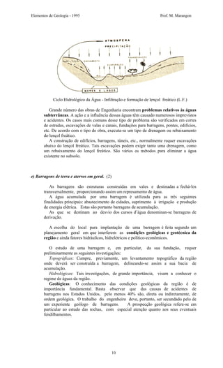 Elementos de Geologia - 1995 Prof. M. Marangon
Ciclo Hidrológico da Água - Infiltração e formação de lençol freático (L.F.)
Grande número das obras de Engenharia encontram problemas relativos às águas
subterrâneas. A ação e a influência dessas águas têm causado numerosos imprevistos
e acidentes. Os casos mais comuns desse tipo de problema são verificados em cortes
de estradas, escavações de valas e canais, fundações para barragens, pontes, edifícios,
etc. De acordo com o tipo de obra, executa-se um tipo de drenagem ou rebaixamento
do lençol freático.
A construção de edifícios, barragens, túneis, etc., normalmente requer escavações
abaixo do lençol freático. Tais escavações podem exigir tanto uma drenagem, como
um rebaixamento do lençol freático. São vários os métodos para eliminar a água
existente no subsolo.
e) Barragens de terra e aterros em geral. (2)
As barragens são estruturas construídas em vales e destinadas a fechá-los
transversalmente, proporcionando assim um represamento de água.
A água acumulada por uma barragem é utilizada para as três seguintes
finalidades principais: abastecimento de cidades, suprimento à irrigação e produção
de energia elétrica. Estas são portanto barragens de acumulação.
As que se destinam ao desvio dos cursos d’água denominan-se barragens de
derivação.
A escolha do local para implantação de uma barragem é feita segundo um
planejamento geral em que interferem as condições geológicas e geotécnica da
região e ainda fatores hidráulicos, hidrelétricos e político-econômicos.
O estudo de uma barragem e, em particular, da sua fundação, requer
preliminarmente as seguintes investigações:
Topográficas: Cumpre, previamente, um levantamento topográfico da região
onde deverá ser construída a barragem, delineando-se assim a sua bacia de
acumulação.
Hidrológicas: Tais investigações, de grande importância, visam a conhecer o
regime de águas da região.
Geológicas: O conhecimento das condições geológicas da região é de
importância fundamental. Basta observar que das causas de acidentes de
barragens nos Estados Unidos, pelo menos 40% são, direta ou indiretamente, de
ordem geológica. O trabalho do engenheiro deve, portanto, ser secundado pelo de
um experiente geólogo de barragens. A prospecção geológica refere-se em
particular ao estudo das rochas, com especial atenção quanto aos seus eventuais
fendilhamentos.
10
 