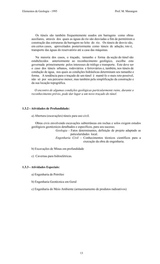 Elementos de Geologia - 1995 Prof. M. Marangon
Os túneis são também frequentemente usados em barragens como obras
auxiliares, através dos quais as águas do rio são desviadas a fim de permitirem a
construção das estruturas da barragem no leito do rio. Os túneis de desvio são,
em certos casos, aproveitados posteriormente como túneis de adução, isto é,
transporte das águas do reservatório até a casa das máquinas.
Na maioria dos casos, o traçado, tamanho e forma da seção do túnel são
estabelecidos anteriormente ao reconhecimento geológico, escolha esta
governada primeiramente pelos interesses de tráfego e transporte. Este deve ser
o caso dos túneis urbanos, rodoviários e ferroviários e, também, nos túneis de
condução de água, nos quais as condições hidráulicas determinam seu tamanho e
forma. A tendência para o traçado de um túnel é mantê-lo o mais reto possível,
não só por seu percurso menor, mas também pela simplificação da construção e
da sua locação topográfica.
O encontro de algumas condições geológicas particularmente ruins, durante o
reconhecimento prévio, pode dar lugar a um novo traçado do túnel.
1.3.2 - Atividades de Profundidade:
a) Abertura (escavações) túneis para uso civil.
Obras civis envolvendo escavações subterrâneas em rochas e solos exigem estudos
geológicos geotécnicos detalhados e específicos, para seu sucesso.
Geologia - Fatos determinantes, definição de projeto adaptado as
paticularidades local.
Engenharia Civil - Conhecimentos técnicos científicos para a
execução da obra de engenharia.
b) Escavações de Minas em profundidade
c) Cavernas para hidroelétricas.
1.3.3 - Atividades Especiais:
a) Engenharia de Petróleo
b) Engenharia Geotécnica em Geral
c) Engenharia do Meio Ambiente (armazenamento de produtos radioativos)
13
 