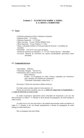 Elementos de Geologia - 1995 Prof. M. Marangon
Unidade 2 - ELEMENTOS SOBRE A TERRA
E A CROSTA TERRESTRE
2.1 - Terra:
• Esferóide achatado nos Pólos e dilatado no Equador.
• Diâmetro Polar: 12.712 Km.
• Diâmetro Equatorial: 12.756 Km.
• Maior elevação: Everest 8.840m (HIMALAIA).
• Maior depressão: Fossas Filipinas 11.516m.
• Massa (calculada mediante a lei da gravitação de Newton): 6 sextilhões de
toneladas.
• Densidade: 5,52 (5,52 vezes o peso da água).
Rochas de ocorrência na superfície: d = 2,7-3,0 ; interior da terra: > Densidade.
Conclusão: Materias de ocorrência em maiores profundidades apresentam maior
densidade.
2.2 - Composição da terra:
• Raio Médio: 6300 Km.
• Perfuração Atingida: 7Km (0,1%).
• Informações sobre o interior da terra:
Meios Indiretos.
Estudos de Propagação de ondas sísmicas originadas por terremotos;
cujas vibrações são medidas por sismógrafos.
Velocidade f (densidade, estado físico, ...).
Sismologia: Ciência dos terremotos (abalos sísmicos).
Um abalo sísmico produz ondas de várias espécies. (1)
Dentre elas devemos considerar, por ora, as ondas de compressão ou longitudinais, e
as ondas de distorsão ou transversais.
As ondas longitudinais apresentam maior velocidade de transmissão e por isso são
ditas principais ou ondas P. A vibração se dá na direção da propagação, de modo análogo às
ondas sonoras.
As onda transversais são mais lentas e são também denominadas ondas secundárias ou
ondas S. A vibração se faz em direção perpendicular à direção de propagação do modo
análogo às ondas luminosas.
Não se propagam num meio fluido.
14
 