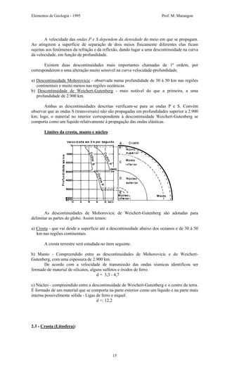 Elementos de Geologia - 1995 Prof. M. Marangon
A velocidade das ondas P e S dependem da densidade do meio em que se propagam.
Ao atingirem a superfície de separação de dois meios fisicamente diferentes elas ficam
sujeitas aos fenômenos da refração e da reflexão, dando lugar a uma descontinuidade na curva
da velocidade, em função da profundidade.
Existem duas descontinuidades mais importantes chamadas de 1ª ordem, por
corresponderem a uma alteração muito sensível na curva velocidade-profundidade.
a) Descontinuidade Mohorovicic - observada numa profundidade de 30 à 50 km nas regiões
continentais e muito menos nas regiões oceânicas.
b) Descontinuidade de Weichert-Gutenberg - mais notável do que a primeira, a uma
profundidade de 2.900 km.
Ambas as descontinuidades descritas verificam-se para as ondas P e S. Convém
observar que as ondas S (transversais) não são propagadas em profundidades superior a 2.900
km; logo, o material no interior correspondente à descontinuidade Weichert-Gutenberg se
comporta como um líquido relativamente à propagação das ondas elásticas.
Limites da crosta, manto e núcleo:
As descontinuidades de Mohorovicic de Weichert-Gutenberg são adotadas para
delimitar as partes do globo. Assim temos:
a) Crosta - que vai desde a superfície até a descontinuidade abaixo dos oceanos e de 30 à 50
km nas regiões continentais.
A crosta terrestre será estudada no ítem seguinte.
b) Manto - Compreendido entre as descontinuidades de Mohorovicic e do Weichert-
Gutenberg, com uma espessura de 2.900 km.
De acordo com a velocidade de transmissão das ondas sísmicas identificou ser
formado de material de silicatos, alguns sulfetos e óxidos de ferro.
d = 3,3 - 4,7
c) Núcleo - compreendido entre a descontinuidade de Weichert-Gutenberg e o centro da terra.
É formado de um material que se comporta na parte exterior como um líquido e na parte mais
interna possivelmente sólida - Ligas de ferro e níquel.
d =: 12,2
2.3 - Crosta (Litosfera):
15
 