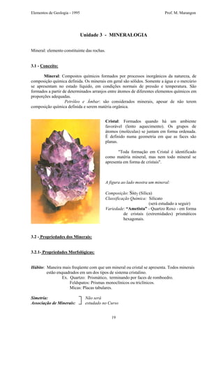 Elementos de Geologia - 1995 Prof. M. Marangon
Unidade 3 - MINERALOGIA
Mineral: elemento constituinte das rochas.
3.1 - Conceito:
Mineral: Compostos químicos formados por processos inorgânicos da natureza, de
composição química definida. Os minerais em geral são sólidos. Somente a água e o mercúrio
se apresentam no estado líquido, em condições normais de pressão e temperatura. São
formados a partir de determinados arranjos entre átomos de diferentes elementos químicos em
proporções adequadas.
Petróleo e Âmbar: são considerados minerais, apesar de não terem
composição química definida e serem matéria orgânica.
Cristal: Formados quando há um ambiente
favorável (lento aquecimento). Os grupos de
átomos (moléculas) se juntam em forma ordenada.
É definido numa geometria em que as faces são
planas.
"Toda formação em Cristal é identificado
como matéria mineral, mas nem todo mineral se
apresenta em forma de cristais".
A figura ao lado mostra um mineral:
Composição: Sio2 (Sílica)
Classificação Química: Silicato
(será estudado a seguir)
Variedade: “Ametista” - Quartzo Roxo - em forma
de cristais (extremidades) prismáticos
hexagonais.
3.2 - Propriedades dos Minerais:
3.2.1- Propriedades Morfológicas:
Hábito: Maneira mais freqüente com que um mineral ou cristal se apresenta. Todos minerais
estão enquadrados em um dos tipos de sistema cristalino.
Ex. Quartzo: Prismático, terminando por faces de romboedro.
Feldspatos: Prismas monoclínicos ou triclínicos.
Micas: Placas tabulares.
Simetria: Não será
Associação de Minerais: estudado no Curso
19
 
