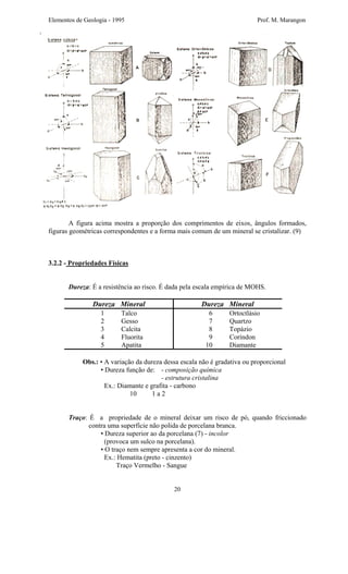 Elementos de Geologia - 1995 Prof. M. Marangon
A figura acima mostra a proporção dos comprimentos de eixos, ângulos formados,
figuras geométricas correspondentes e a forma mais comum de um mineral se cristalizar. (9)
3.2.2 - Propriedades Físicas
Dureza: É a resistência ao risco. É dada pela escala empírica de MOHS.
Dureza Mineral Dureza Mineral
1 Talco
2 Gesso
3 Calcita
4 Fluorita
5 Apatita
6 Ortoctlásio
7 Quartzo
8 Topázio
9 Coríndon
10 Diamante
Obs.: • A variação da dureza dessa escala não é gradativa ou proporcional
• Dureza função de: - composição química
- estrutura cristalina
Ex.: Diamante e grafita - carbono
10 1 a 2
Traço: É a propriedade de o mineral deixar um risco de pó, quando friccionado
contra uma superfície não polida de porcelana branca.
• Dureza superior ao da porcelana (7) - incolor
(provoca um sulco na porcelana).
• O traço nem sempre apresenta a cor do mineral.
Ex.: Hematita (preto - cinzento)
Traço Vermelho - Sangue
20
 