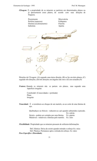 Elementos de Geologia - 1995 Prof. M. Marangon
Clivagem: É a propriedade de os minerais se partirem em determinados planos ou
já apresentarem esses planos, de acordo com suas direções de
fraqueza.
Proeminente Mica/calcita
Perfeita (aspereza) Feldspatos
Distinta (escalonamento) Fluorita
Indistinta Apatita
Direções de Clivagem: (A) segundo uma única direção, (B) se faz em dois planos, (C)
segundo três direções, (D) três direções em ângulos não reto e (E) em octaedro.(9)
Fratura: Quando os minerais não se partem em planos, mas segundo uma
superfície irregular.
Conchoidal (Concavidades ± profunda)
Plana
Irregular
Tenacidade: É a resistência ao choque de um martelo, ou ao corte de uma lâmina de
aço.
Quebradiços ou friáveis - reduzem-se a pó quando submetidos à pressão.
Ex: calcita
Sécteis - podem ser cortados por uma lâmina. Ex: gipsita
Maleáveis - redutíveis a lâminas pelo martelo. Ex: ouro
Flexibilidade: Propriedade que os minerais possuem de sofrerem deformações
Def. Elástica: Deixa de existir quando retirado o esforço Ex: mica
Def. Plástica: Permanece após a retirada do esforço. Ex: talco
Peso Específico: (Densidade)
21
 