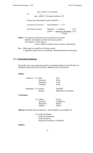Elementos de Geologia - 1995 Prof. M. Marangon
peso volume "y" do mineral
G =
peso volume "y" de água destilada a 4°C
Fatores que influenciam no peso específico:
a) natureza dos átomos Peso Atômico > → G >
b) estrutura atômica diamante → compacto (3,5)
grafita → menor no. de átomos (2,2)
Volume
Brilho: É o aspecto da reflexão da luz na superfície do mineral.
Metálico: Semelhante ao brilho dos metais polidos.
Não metálico: Outro aspecto.
(vítreo, sedoso, acetinado, graxo, resinoso, adamantino)
Cor: Observação em superfície de fratura recente.
A superfície exposta ao ar se transforma, formando películas de alteração.
3.2.3 - Propriedades Químicas:
De acordo com a sua composição química, os minerais podem ser classificados em:
ÓXIDOS, SILICATOS, SULFATOS, CARBONATOS, SULFETOS
Óxidos:
Anídricos: Ex. Gelo H2O
Hematita Fe2O3
Magnetita Fe3O4
Corindon Al2O3
Hidratados: Ex. Geotita FeO(OH)
Bauxita Hidratados de Alumínio
Carbonatos:
Ex: Calcita CaCO3
Dolomita CaMg(CO3)
Magnesita MgCO3
Siderita FeCO3
Silicatos: Principal classe de minerais - Será estudada na sub-unidade 3.4
Ex: Grupo do Quartzo
Grupo dos Feldspatos
Grupo das Micas
Grupo dos Piroxênios e Anfibólios
Sulfetos:
22
 