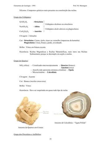 Elementos de Geologia - 1995 Prof. M. Marangon
Silicatos: Compostos químicos mais presentes na constituição das rochas.
Grupo dos Feldspatos:
KAlSi3O8 - Ortoclásio 
 Feldspatos alcalinos ou ortoclásios
NaAlSi3O8 - Albita 
 Feldspatos alcali-cálcicos ou plagioclásios
CaAl2Si2O8 - Anortita 
Clivagem: 2 direções
Cor: Ortoclásios: Creme, tijolo, róseo ou vermelho (impurezas da hematita)
Plagioclásios: Cinza, branco, pardo, esverdeado.
Brilho: Vítreo em fratura recente
Ocorrência: Rochas Magmáticas e Rochas Metamórficas, mais raros nas Rochas
Sedimentares porque se decompõe em argila e caulim.
Grupo do Quartzo:
SiO2 (sílica) - Cristalizado macroscopicamente - Quartzo (branco)
Ametista (roxa)
- Amorfa (não apresenta estrutura cristalina) - Opala
- Microcristalina - Calcedônia
Clivagem: Ausente
Cor: Branco (incolor-cinza-roxa)
Brilho: Vítreo
Ocorrência: Deve ser suspeitada em quase todo tipo de rocha.
Amostra de Quartzo em Cristais
Amostra de Calcedônia - “Ágata Polida”
Grupo dos Piroxênios e Anfibólios:
24
 