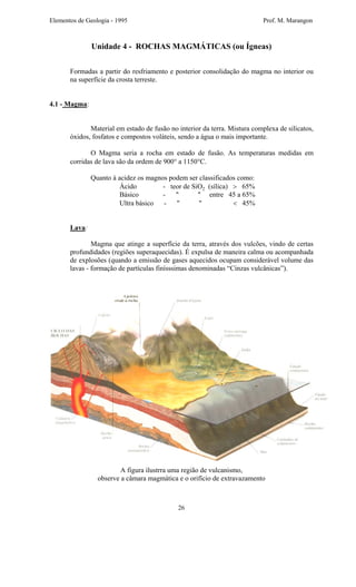 Elementos de Geologia - 1995 Prof. M. Marangon
Unidade 4 - ROCHAS MAGMÁTICAS (ou Ígneas)
Formadas a partir do resfriamento e posterior consolidação do magma no interior ou
na superfície da crosta terreste.
4.1 - Magma:
Material em estado de fusão no interior da terra. Mistura complexa de silicatos,
óxidos, fosfatos e compostos voláteis, sendo a água o mais importante.
O Magma seria a rocha em estado de fusão. As temperaturas medidas em
corridas de lava são da ordem de 900° a 1150°C.
Quanto à acidez os magnos podem ser classificados como:
Ácido - teor de SiO2 (sílica) > 65%
Básico - " " entre 45 a 65%
Ultra básico - " " < 45%
Lava:
Magma que atinge a superfície da terra, através dos vulcões, vindo de certas
profundidades (regiões superaquecidas). É expulsa de maneira calma ou acompanhada
de explosões (quando a emissão de gases aquecidos ocupam considerável volume das
lavas - formação de partículas finísssimas denominadas “Cinzas vulcânicas”).
A figura ilustrra uma região de vulcanismo,
observe a câmara magmática e o orifício de extravazamento
26
 
