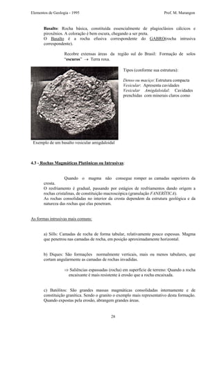 Elementos de Geologia - 1995 Prof. M. Marangon
Basalto: Rocha básica, constituída essencialmente de plagioclásios cálcicos e
piroxênios. A coloração é bem escura, chegando a ser preta.
O Basalto é a rocha efusiva correspondente do GABRO(rocha intrusiva
correspondente).
Recobre extensas áreas da região sul do Brasil: Formação de solos
“escuros” → Terra roxa.
Tipos (conforme sua estrutura):
Denso ou maciço: Estrutura compacta
Vesicular: Apresenta cavidades
Vesicular Amigdaloidal: Cavidades
prenchidas com minerais claros como
Exemplo de um basalto vesicular amigdaloidal
4.3 - Rochas Magmáticas Plutônicas ou Intrusivas:
Quando o magma não consegue romper as camadas superiores da
crosta.
O resfriamento é gradual, passando por estágios de resfriamentos dando origem a
rochas cristalinas, de constituição macroscópica (granulação FANERÍTICA).
As rochas consolidadas no interior da crosta dependem da estrutura geológica e da
natureza das rochas que elas penetram.
As formas intrusivas mais comuns:
a) Sills: Camadas de rocha de forma tabular, relativamente pouco espessas. Magma
que penetrou nas camadas de rocha, em posição aproximadamente horizontal.
b) Diques: São formações normalmente verticais, mais ou menos tabulares, que
cortam angularmente as camadas de rochas invadidas.
⇒ Saliências espassadas (rocha) em superfície de terreno: Quando a rocha
encaixante é mais resistente à erosão que a rocha encaixada.
c) Batólitos: São grandes massas magmáticas consolidadas internamente e de
constituição granítica. Sendo o granito o exemplo mais representativo desta formação.
Quando expostas pela erosão, abrangem grandes áreas.
28
 