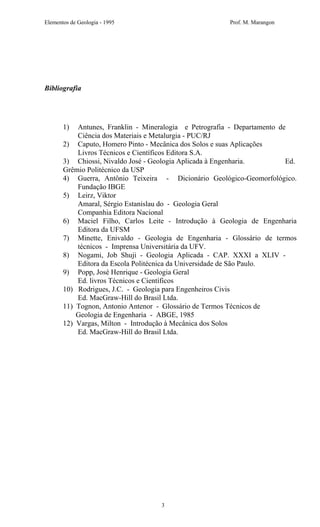 Elementos de Geologia - 1995 Prof. M. Marangon
Bibliografia
1) Antunes, Franklin - Mineralogia e Petrografia - Departamento de
Ciência dos Materiais e Metalurgia - PUC/RJ
2) Caputo, Homero Pinto - Mecânica dos Solos e suas Aplicações
Livros Técnicos e Científicos Editora S.A.
3) Chiossi, Nivaldo José - Geologia Aplicada à Engenharia. Ed.
Grêmio Politécnico da USP
4) Guerra, Antônio Teixeira - Dicionário Geológico-Geomorfológico.
Fundação IBGE
5) Leirz, Viktor
Amaral, Sérgio Estanislau do - Geologia Geral
Companhia Editora Nacional
6) Maciel Filho, Carlos Leite - Introdução à Geologia de Engenharia
Editora da UFSM
7) Minette, Enivaldo - Geologia de Engenharia - Glossário de termos
técnicos - Imprensa Universitária da UFV.
8) Nogami, Job Shuji - Geologia Aplicada - CAP. XXXI a XLIV -
Editora da Escola Politécnica da Universidade de São Paulo.
9) Popp, José Henrique - Geologia Geral
Ed. livros Técnicos e Científicos
10) Rodrigues, J.C. - Geologia para Engenheiros Civis
Ed. MacGraw-Hill do Brasil Ltda.
11) Tognon, Antonio Antenor - Glossário de Termos Técnicos de
Geologia de Engenharia - ABGE, 1985
12) Vargas, Milton - Introdução à Mecânica dos Solos
Ed. MacGraw-Hill do Brasil Ltda.
3
 