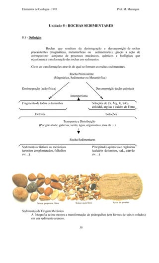 Elementos de Geologia - 1995 Prof. M. Marangon
Unidade 5 - ROCHAS SEDIMENTARES
5.1 - Definição:
Rochas que resultam da desintegração e decomposição de rochas
preexistentes (magmáticas, metamórficas ou sedimentares), graças a ação de
intemperismo -conjunto de processos mecânicos, químicos e biológicos que
ocasionam a transformação das rochas em sedimentos.
Ciclo de transformações através do qual se formam as rochas sedimentares.
Rocha Preexistente
(Magmática, Sedimentar ou Metamórfica)
Desintegração (ação física) Decomposição (ação química)
Intemperismo
Fragmento de todos os tamanhos Soluções de Ca, Mg, K, SiO2
coloidal, argilas e óxidos de Ferro
Detritos Soluções
Transporte e Distribuição
(Por gravidade, galerias, vento, água, organismos, rios etc ...)
Rocha Sedimentares
Sedimentos clásticos ou mecânicos Precipitados químicos e orgânicos
(arenitos conglomerados, folhelhos (calcário dolomitos, saL, carvão
etc ...) etc ...)
Sedimentos de Origem Mecânica
A fotografia acima mostra a transformação de pedregulhos (em formas de seixos rolados)
em um sedimento arenoso.
30
 