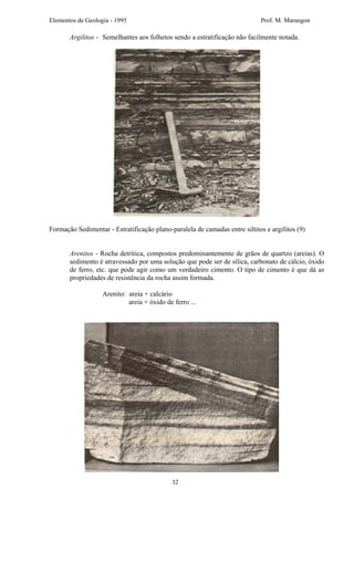 Elementos de Geologia - 1995 Prof. M. Marangon
Argilitos - Semelhantes aos folhetos sendo a estratificação não facilmente notada.
Formação Sedimentar - Estratificação plano-paralela de camadas entre siltitos e argilitos (9)
Arenitos - Rocha detrítica, compostos predominantemente de grãos de quartzo (areias). O
sedimento é atravessado por uma solução que pode ser de sílica, carbonato de cálcio, óxido
de ferro, etc. que pode agir como um verdadeiro cimento. O tipo de cimento é que dá as
propriedades de resistência da rocha assim formada.
Arenito: areia + calcário
areia + óxido de ferro ...
32
 