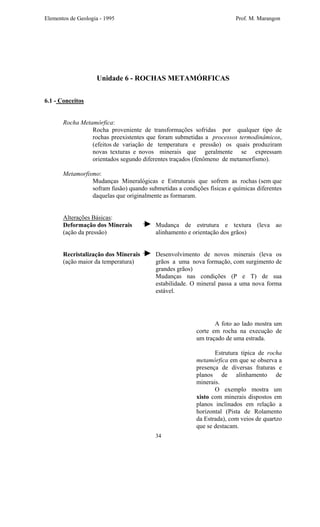 Elementos de Geologia - 1995 Prof. M. Marangon
Unidade 6 - ROCHAS METAMÓRFICAS
6.1 - Conceitos
Rocha Metamórfica:
Rocha proveniente de transformações sofridas por qualquer tipo de
rochas preexistentes que foram submetidas a processos termodinâmicos,
(efeitos de variação de temperatura e pressão) os quais produziram
novas texturas e novos minerais que geralmente se expressam
orientados segundo diferentes traçados (fenômeno de metamorfismo).
Metamorfismo:
Mudanças Mineralógicas e Estruturais que sofrem as rochas (sem que
sofram fusão) quando submetidas a condições físicas e químicas diferentes
daquelas que originalmente as formaram.
Alterações Básicas:
Deformação dos Minerais Mudança de estrutura e textura (leva ao
(ação da pressão) alinhamento e orientação dos grãos)
Recristalização dos Minerais Desenvolvimento de novos minerais (leva os
(ação maior da temperatura) grãos a uma nova formação, com surgimento de
grandes grãos)
Mudanças nas condições (P e T) de sua
estabilidade. O mineral passa a uma nova forma
estável.
34
A foto ao lado mostra um
corte em rocha na execução de
um traçado de uma estrada.
Estrutura típica de rocha
metamórfica em que se observa a
presença de diversas fraturas e
planos de alinhamento de
minerais.
O exemplo mostra um
xisto com minerais dispostos em
planos inclinados em relação a
horizontal (Pista de Rolamento
da Estrada), com veios de quartzo
que se destacam.
 