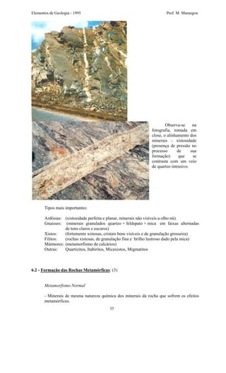 Elementos de Geologia - 1995 Prof. M. Marangon
Observa-se na
fotografia, tomada em
close, o alinhamento dos
minerais - xistosidade
(presença de pressão no
processo de sua
formação) que se
contrasta com um veio
de quartzo intrusivo.
Tipos mais importantes:
Ardósias: (xistosidade perfeita e planar, minerais não visíveis a olho nú).
Gnaisses: (minerais granulados quartzo + feldspato + mica em faixas alternadas
de tons claros e escuros)
Xistos: (fortemente xistosas, cristais bens visíveis e de granulação grosseira)
Filitos: (rochas xistosas, de granulação fina e brilho lustroso dado pela mica)
Mármores: (metamorfismo de calcários)
Outras: Quartizitos, Itabiritos, Micaxistos, Migmatitos
6.2 - Formação das Rochas Metamórficas: (3)
Metamorfismo Normal
- Minerais de mesma natureza química dos minerais da rocha que sofrem os efeitos
metamórficos.
35
 