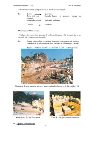 Elementos de Geologia - 1995 Prof. M. Marangon
- Transformações sem qualquer adição ou perda de novo material.
Ex. Arenito Quartzito
Rocha mole com Elevada dureza e estrutura maciça ou
camadas
camadas horizontais inclinadas / dobradas
Calcário Mármore
Metamorfismo Metassomático
- Mudança de composição química da rocha, evidenciada pela formação de novos
minerais não existentes anteriormente.
Ex.: Gnaisse (Ortognaisse: proveniente do granito e paragnaisse: de argilito)
Elevado grau de metamorfismo, com composição mineralógica variável.
Argilito → Ardósia → Filtro → Micaxisto → Xisto → “Paragnaisse”
Vista Geral de uma Jazida de Mármore sendo explorada - Cachoeira de Itapemirim - ES
Vista da área de corte dos blocos Pátio de estocagem para carregamento
6.3 - Tipos de Metamorfismo
36
 