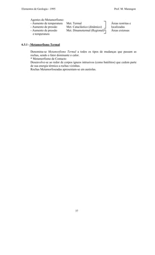 Elementos de Geologia - 1995 Prof. M. Marangon
Agentes do Metamorfismo:
- Aumento de temperatura Met. Termal Áreas restritas e
- Aumento de pressão Met. Cataclástico (dinâmico) localizadas
- Aumento de pressão Met. Dinamotermal (Regional) Áreas extensas
e temperatura
6.3.1 - Metamorfismo Termal
Denomina-se Metamorfismo Termal a todos os tipos de mudanças que passam as
rochas, sendo o fator dominante o calor.
* Metamorfismo de Contacto
Desenvolve-se ao redor de corpos ígneos intrusivos (como batólitos) que cedem parte
de sua energia térmica a rochas vizinhas.
Rochas Metamorfoseadas apresentam-se em auréolas.
37
 