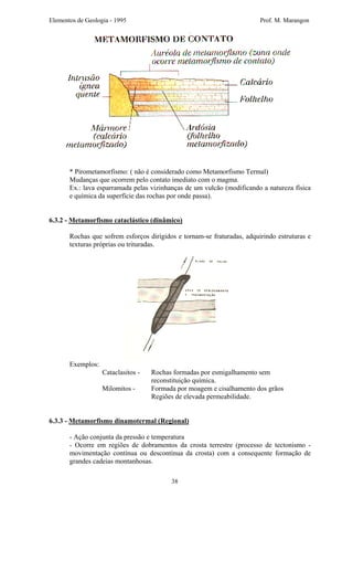 Elementos de Geologia - 1995 Prof. M. Marangon
* Pirometamorfismo: ( não é considerado como Metamorfismo Termal)
Mudanças que ocorrem pelo contato imediato com o magma.
Ex.: lava esparramada pelas vizinhanças de um vulcão (modificando a natureza física
e química da superfície das rochas por onde passa).
6.3.2 - Metamorfismo cataclástico (dinâmico)
Rochas que sofrem esforços dirigidos e tornam-se fraturadas, adquirindo estruturas e
texturas próprias ou trituradas.
Exemplos:
Cataclasitos - Rochas formadas por esmigalhamento sem
reconstituição química.
Milomitos - Formada por moagem e cisalhamento dos grãos
Regiões de elevada permeabilidade.
6.3.3 - Metamorfismo dinamotermal (Regional)
- Ação conjunta da pressão e temperatura
- Ocorre em regiões de dobramentos da crosta terrestre (processo de tectonismo -
movimentação contínua ou descontínua da crosta) com a consequente formação de
grandes cadeias montanhosas.
38
 