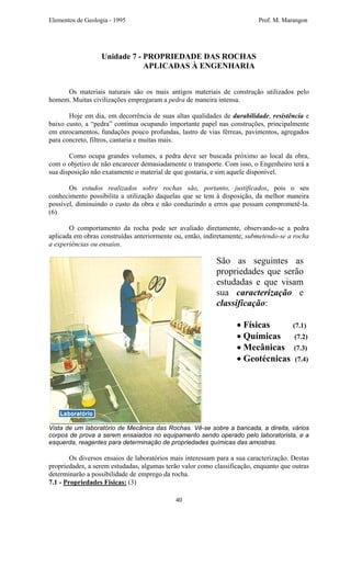 Elementos de Geologia - 1995 Prof. M. Marangon
Unidade 7 - PROPRIEDADE DAS ROCHAS
APLICADAS À ENGENHARIA
Os materiais naturais são os mais antigos materiais de construção utilizados pelo
homem. Muitas civilizações empregaram a pedra de maneira intensa.
Hoje em dia, em decorrência de suas altas qualidades de durabilidade, resistência e
baixo custo, a “pedra” continua ocupando importante papel nas construções, principalmente
em enrocamentos, fundações pouco profundas, lastro de vias férreas, pavimentos, agregados
para concreto, filtros, cantaria e muitas mais.
Como ocupa grandes volumes, a pedra deve ser buscada próximo ao local da obra,
com o objetivo de não encarecer demasiadamente o transporte. Com isso, o Engenheiro terá a
sua disposição não exatamente o material de que gostaria, e sim aquele disponível.
Os estudos realizados sobre rochas são, portanto, justificados, pois o seu
conhecimento possibilita a utilização daquelas que se tem à disposição, da melhor maneira
possível, diminuindo o custo da obra e não conduzindo a erros que possam comprometê-la.
(6)
O comportamento da rocha pode ser avaliado diretamente, observando-se a pedra
aplicada em obras construídas anteriormente ou, então, indiretamente, submetendo-se a rocha
a experiências ou ensaios.
São as seguintes as
propriedades que serão
estudadas e que visam
sua caracterização e
classificação:
• Físicas (7.1)
• Químicas (7.2)
• Mecânicas (7.3)
• Geotécnicas (7.4)
Vista de um laboratório de Mecânica das Rochas. Vê-se sobre a bancada, a direita, vários
corpos de prova a serem ensaiados no equipamento sendo operado pelo laboratorista, e a
esquerda, reagentes para determinação de propriedades químicas das amostras.
Os diversos ensaios de laboratórios mais interessam para a sua caracterização. Destas
propriedades, a serem estudadas, algumas terão valor como classificação, enquanto que outras
determinarão a possibilidade de emprego da rocha.
7.1 - Propriedades Físicas: (3)
40
 