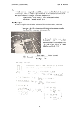 Elementos de Geologia - 1995 Prof. M. Marangon
- Cor
• Tendo em vista a sua grande variabilidade, a cor é um fator bastante fraco para sua
classificação, uma vez que pode apresentar cores diversas em uma mesma jazida.
• Classificação das Rochas em geral tendo por base a cor :
Monócromas - Única coloração, uniformemente distribuída.
Polícromas - Formada de mais cores.
- Peso Específico
• Função do peso específico dos elementos constituintes e de sua porosidade.
Aparente: Não é descontado os vazios (poros) na sua determinação.
Real: Considera somente o volume de rocha.
Peso Rocha (igual volume)
A fotografia mostra uma serra
diamantada, com a amostra
(testemunho) posicionada para corte
e extração de um Corpo de Prova
(CP). Laboratório da CESP
OBS: Densidade =
Peso Água à 4o
C
41
 