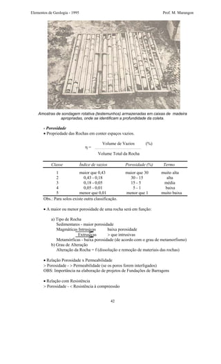 Elementos de Geologia - 1995 Prof. M. Marangon
Amostras de sondagem rotativa (testemunhos) armazenadas em caixas de madeira
apropriadas, onde se identificam a profundidade da coleta.
- Porosidade
• Propriedade das Rochas em conter espaços vazios.
Volume de Vazios (%)
Volume Total da Rocha
Classe Índice de vazios Porosidade (%) Termo
1 maior que 0,43 maior que 30 muito alta
2 0,43 - 0,18 30 - 15 alta
3 0,18 - 0,05 15 - 5 média
4 0,05 - 0,01 5 - 1 baixa
5 menor que 0,01 menor que 1 muito baixa
Obs.: Para solos existe outra classificação.
• A maior ou menor porosidade de uma rocha será em função:
a) Tipo de Rocha
Sedimentares - maior porosidade
Magmáticas Intrusivas baixa porosidade
Extrusivas > que intrusivas
Metamórficas - baixa porosidade (de acordo com o grau de metamorfismo)
η =
b) Grau de Alteração
Alteração da Rocha = f (dissolução e remoção de materiais das rochas)
• Relação Porosidade x Permeabilidade
> Porosidade - > Permeabilidade (se os poros forem interligados)
OBS: Importância na elaboração de projetos de Fundações de Barragens
• Relação com Resistência
> Porosidade - < Resistência à compreessão
42
 