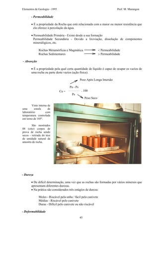 Elementos de Geologia - 1995 Prof. M. Marangon
- Permeabilidade
• É a propriedade da Rocha que está relacionada com a maior ou menor resistência que
ela oferece à percolação da água.
• Permeabilidade Primária - Existe desde a sua formação
Permeabilidade Secundária - Devido a lixiviação, dissolução de componentes
mineralógicos, etc.
Rochas Metamórficas e Magmática. < Permeabilidade
Rochas Sedimentares > Permeabilidade
- Absorção
• É a propriedade pela qual certa quantidade de líquido é capaz de ocupar os vazios de
uma rocha ou parte deste vazios (ação física).
Peso Após Longa Imersão
Pa - Ps
. 100
Ps
Ca =
Peso Seco
Vista interna de
uma estufa de
laboratório com
temperatura controlada
em torno de 105º.
São mostrados
08 (oito) corpos de
prova de rocha sendo
secos - retirada do teor
de umidade natural da
amostra de rocha.
- Dureza
• De difícil determinação, uma vez que as rochas são formadas por vários minerais que
apresentam diferentes durezas.
• Na prática são considerados três estágios de dureza:
Moles - Riscável pela unha / fácil pelo canivete
Médias - Riscável pelo canivete
Duras - Difícil pelo canivete ou não riscável
- Deformabilidade
43
 