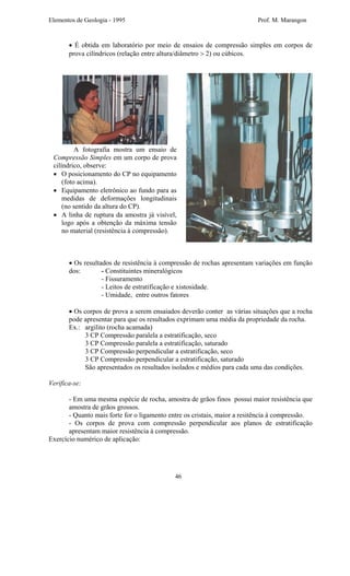 Elementos de Geologia - 1995 Prof. M. Marangon
• É obtida em laboratório por meio de ensaios de compressão simples em corpos de
prova cilíndricos (relação entre altura/diâmetro > 2) ou cúbicos.
A fotografia mostra um ensaio de
Compressão Simples em um corpo de prova
cilíndrico, observe:
• O posicionamento do CP no equipamento
(foto acima).
• Equipamento eletrônico ao fundo para as
medidas de deformações longitudinais
(no sentido da altura do CP).
• A linha de ruptura da amostra já visível,
logo após a obtenção da máxima tensão
no material (resistência à compressão).
• Os resultados de resistência à compressão de rochas apresentam variações em função
dos: - Constituintes mineralógicos
- Fissuramento
- Leitos de estratificação e xistosidade.
- Umidade, entre outros fatores
• Os corpos de prova a serem ensaiados deverão conter as várias situações que a rocha
pode apresentar para que os resultados exprimam uma média da propriedade da rocha.
Ex.: argilito (rocha acamada)
3 CP Compressão paralela a estratificação, seco
3 CP Compressão paralela a estratificação, saturado
3 CP Compressão perpendicular a estratificação, seco
3 CP Compressão perpendicular a estratificação, saturado
São apresentados os resultados isolados e médios para cada uma das condições.
Verifica-se:
- Em uma mesma espécie de rocha, amostra de grãos finos possui maior resistência que
amostra de grãos grossos.
- Quanto mais forte for o ligamento entre os cristais, maior a resitência à compressão.
- Os corpos de prova com compressão perpendicular aos planos de estratificação
apresentam maior resistência à compressão.
Exercício numérico de aplicação:
46
 