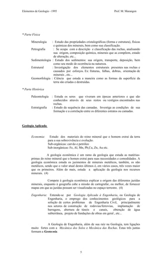 Elementos de Geologia - 1995 Prof. M. Marangon
* Parte Física
Mineralogia : Estudo das propriedades cristalográficas (forma e estrutura), físicas
e químicas dos minerais, bem como sua classificação.
Petrografia : Se ocupa com a descrição e classificação das rochas, analisando
sua origem, composição química, minerais que as compõem, estado
de alteração, etc...
Sedimentologia : Estudo dos sedimentos: sua origem, transporte, deposição, bem
como seu modo de ocorrência na natureza.
Estrutural : Investigação dos elementos estruturais presentes nas rochas e
causados por esforços. Ex: fraturas, falhas, dobras, orientação de
minerais , etc...
Geomorfologia : Ciência que estuda a maneira como as formas da superfície da
terra são criadas e destruídas.
* Parte Histórica
Paleontologia : Estuda os seres que viveram em épocas anteriores e que são
conhecidos através de seus restos ou vestígios encontrados nas
rochas.
Estratigrafia : Estudo da sequência das camadas. Investiga as condições de sua
formação e a correlação entre os diferentes estratos ou camadas.
Geologia Aplicada
Economia: Estudo dos materiais do reino mineral que o homem extrai da terra
para a sua sobrevivência e evolução.
Sub-orgânicas: carvão e petróleo
Sub-inorgânicas: Fe, Al, Mn, Pb,Cu, Zn, Au etc.
A geologia econômica é um ramo da geologia que estuda as matérias-
primas do reino mineral que o homen extrai para suas necessidades e comodidades. A
geologia econômica estuda os jazimentos de minerais metálicos, também, os não
metálicos, sendo que o valor atual destes últimos é, em vários casos, três vezes maior
que os primeiros. Além do mais, estuda a aplicação da geologia nos recursos
minerais. (4)
Compete à geologia econômica explicar a origem das diferentes jazidas
minerais, enquanto à geografia cabe a missão de cartografar, ou melhor, de fornecer
mapas em que as jazidas possam ser visualizadas no espaço terrestre. (4)
Engenharia: Entende-se por Geologia Aplicada à Engenharia, ou Geologia de
Engenharia, o emprego dos conhecimentos geológicos para a
solução de certos problemas de Engenharia Civil, principalmente
nos setores de construção de rodovias/ferrovias, implantação de
barragens, abertura de túneis e canais, obtenção de água
subterrânea, projeto de fundações de obras em geral , etc...
A Geologia de Engenharia, além de sua raíz na Geologia, tem ligações
muito fortes com a Mecânica dos Solos e Mecânica das Rochas. Estas três juntas
formam a Geotecnia.
5
 