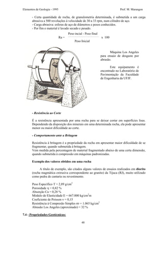 Elementos de Geologia - 1995 Prof. M. Marangon
- Certa quantidade de rocha, de granulometria determinada, é submetida a um carga
abrasiva a 500 revoluções à velocidade de 30 a 33 rpm, num cilíndro de aço.
- Carga abrasiva: esferas de aço de diâmetros e pesos conhecidos.
- Por fim o material é lavado secado e pesado.
Peso incial - Peso final
Ra = x 100
Peso Inicial
Máquina Los Angeles
para ensaio de desgaste por
abrasão.
Este equipamento é
encontrado no Laboratório de
Pavimentação da Faculdade
de Engenharia da UFJF.
- Resistência ao Corte
É a resistência apresentada por uma rocha para se deixar cortar em superfícies lisas.
Dependendo da disposição dos minerais em uma determinada rocha, ela pode apresentar
menor ou maior dificuldade ao corte.
- Comportamento ante a Britagem
Resistência à britagem é a propriedade da rocha em apresentar maior dificuldade de se
fragmentar, quando submetida à britagem.
Vem medida pela percentagem de material fragmentado abaixo de uma certa dimensão,
quando submetida à compressão em máquinas padronizadas.
Exemplo dos valores obtidos em uma rocha
A título de exemplo, são citados alguns valores de ensaios realizados em diorito
(rocha magmática extrusiva correspondente ao granito) da Tijuca (RJ), muito utilizado
como pedra de cantaria ou revestimento.
Peso Específico ϒ = 2,89 g/cm3
Porosidade η = 0,82 %
Absorção Ca = 0,28 %
Módulo de Elasticidade E = 667.000 kg/cm2
m
Coeficiente de Poisson ν = 0,15
Resistência à Compresão Simples σr = 1.065 kg/cm2
Abrasão Los Angeles (aproximado) = 32 %
7.4 - Propriedades Geotécnicas:
48
 
