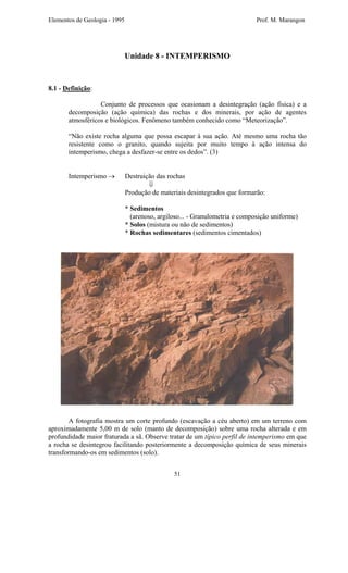Elementos de Geologia - 1995 Prof. M. Marangon
Unidade 8 - INTEMPERISMO
8.1 - Definição:
Conjunto de processos que ocasionam a desintegração (ação física) e a
decomposição (ação química) das rochas e dos minerais, por ação de agentes
atmosféricos e biológicos. Fenômeno também conhecido como “Meteorização”.
“Não existe rocha alguma que possa escapar à sua ação. Até mesmo uma rocha tão
resistente como o granito, quando sujeita por muito tempo à ação intensa do
intemperismo, chega a desfazer-se entre os dedos”. (3)
Intemperismo → Destruição das rochas
⇓
Produção de materiais desintegrados que formarão:
* Sedimentos
(arenoso, argiloso... - Granulometria e composição uniforme)
* Solos (mistura ou não de sedimentos)
* Rochas sedimentares (sedimentos cimentados)
A fotografia mostra um corte profundo (escavação a céu aberto) em um terreno com
aproximadamente 5,00 m de solo (manto de decomposição) sobre uma rocha alterada e em
profundidade maior fraturada a sã. Observe tratar de um típico perfil de intemperismo em que
a rocha se desintegrou facilitando posteriormente a decomposição química de seus minerais
transformando-os em sedimentos (solo).
51
 
